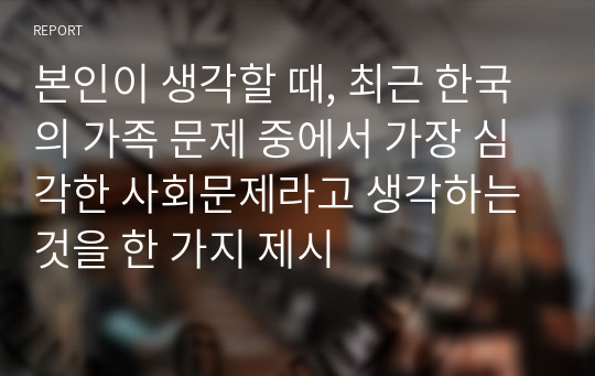 본인이 생각할 때, 최근 한국의 가족 문제 중에서 가장 심각한 사회문제라고 생각하는 것을 한 가지 제시