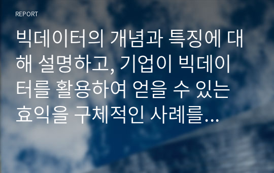 빅데이터의 개념과 특징에 대해 설명하고, 기업이 빅데이터를 활용하여 얻을 수 있는 효익을 구체적인 사례를 통해 설명하시오