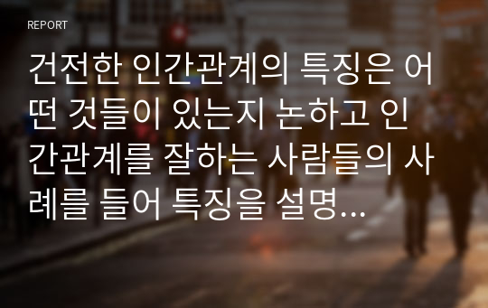 건전한 인간관계의 특징은 어떤 것들이 있는지 논하고 인간관계를 잘하는 사람들의 사례를 들어 특징을 설명하시오