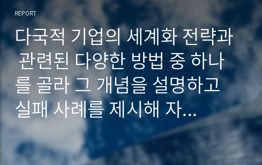 다국적 기업의 세계화 전략과 관련된 다양한 방법 중 하나를 골라 그 개념을 설명하고 실패 사례를 제시해 자신이 경영자라면 어떻게 할 것인지 제안하시오