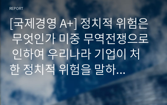 [국제경영 A+] 정치적 위험은 무엇인가 미중 무역전쟁으로 인하여 우리나라 기업이 처한 정치적 위험을 말하고, 정치적 위험을 피하고자 어떤 전략을 세울 수 있는지 본인의 생각을 기술하시오.