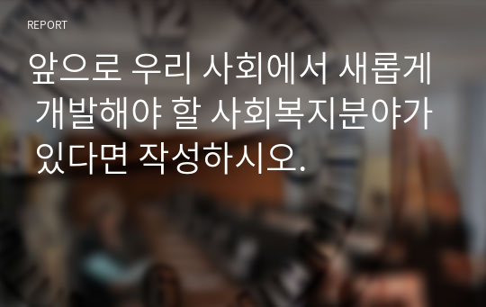 앞으로 우리 사회에서 새롭게 개발해야 할 사회복지분야가 있다면 작성하시오.