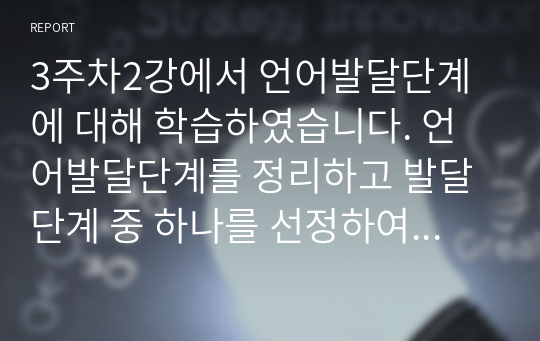 3주차2강에서 언어발달단계에 대해 학습하였습니다. 언어발달단계를 정리하고 발달단계 중 하나를 선정하여 어린이집에서 지원할 수 있는 언어발달지원 방법에 대해 사례를 들어 한가지 제시하시오..