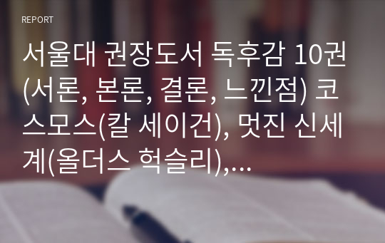 서울대 권장도서 독후감 10권(서론, 본론, 결론, 느낀점) 코스모스(칼 세이건), 멋진 신세계(올더스 헉슬리), 사피엔스(유발 하라리), 이기적 유전자(리처드 도킨스), 정의란 무엇인가(마이클 샌델), 미움받을 용기(기시미 이치로), 데미안(헤르만 헤세), 엔트로피(제레미 리프킨), 부분과 전체(베르너 하이젠베르크),돈으로 살 수 없는 것들(마이클 샌델)