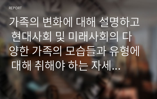 가족의 변화에 대해 설명하고 현대사회 및 미래사회의 다양한 가족의 모습들과 유형에 대해 취해야 하는 자세 및 태도에 대해 설명하세요