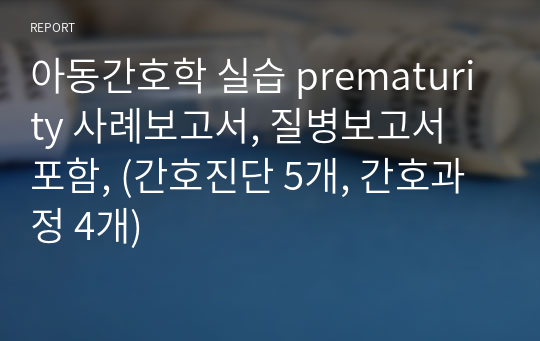 아동간호학 실습 prematurity 사례보고서, 질병보고서 포함, (간호진단 5개, 간호과정 4개)