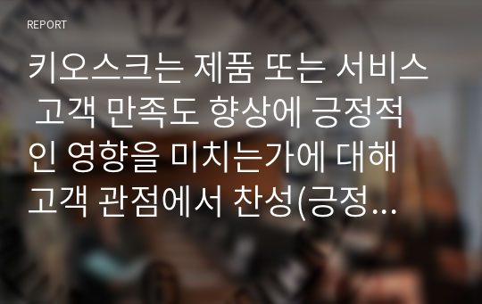 키오스크는 제품 또는 서비스 고객 만족도 향상에 긍정적인 영향을 미치는가에 대해 고객 관점에서 찬성(긍정적인 영향), 반대(부정적인 영향, 만족도에 영향을 미치지 못함) 의견을 제시하고 그 이유에 대해 토의하시오.