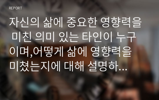 자신의 삶에 중요한 영향력을 미친 의미 있는 타인이 누구이며,어떻게 삶에 영향력을 미쳤는지에 대해 설명하시오