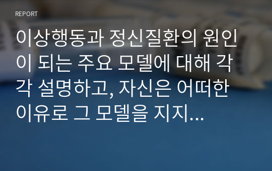 이상행동과 정신질환의 원인이 되는 주요 모델에 대해 각각 설명하고, 자신은 어떠한 이유로 그 모델을 지지하는지 그 이유를 자신의 의견이나 사례를 통하여 제시하시오.