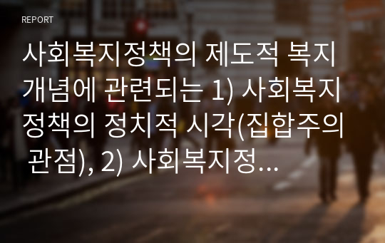 사회복지정책의 제도적 복지 개념에 관련되는 1) 사회복지정책의 정치적 시각(집합주의 관점), 2) 사회복지정책의 이데올로기(이념), 3) 복지 국가의 유형, 4) 사회복지의 가치, 5) 급여(할당)의 원 칙, 6) 재원을 그 이유와 함께 설명하라. 위 문제와 관련해 우리나라의 사회복지에 어떠한 것이 적절할지 본인의 의견과 제안을 설명하라.