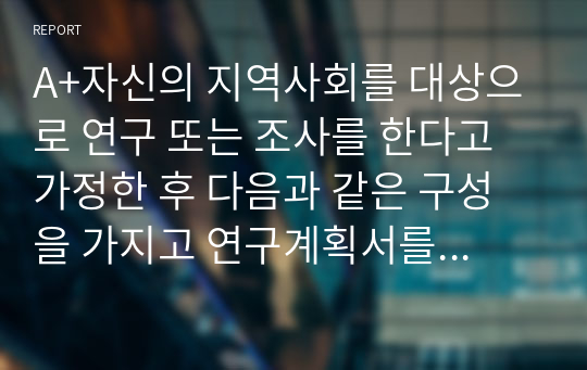 A+자신의 지역사회를 대상으로 연구 또는 조사를 한다고 가정한 후 다음과 같은 구성을 가지고 연구계획서를 작성할 것