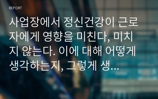 사업장에서 정신건강이 근로자에게 영향을 미친다, 미치지 않는다. 이에 대해 어떻게 생각하는지, 그렇게 생각하는 이유는 무엇인지 자신의 생각을  서술하시오