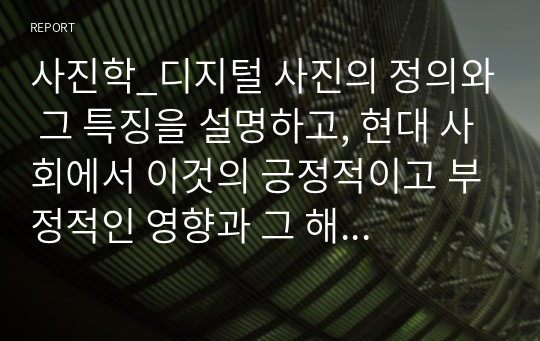 사진학_디지털 사진의 정의와 그 특징을 설명하고, 현대 사회에서 이것의 긍정적이고 부정적인 영향과 그 해결방안에 관하여 논의하라