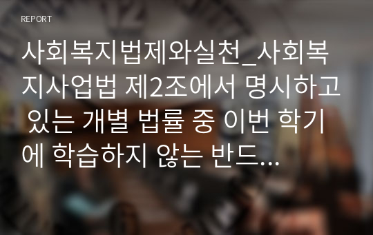 사회복지법제와실천_사회복지사업법 제2조에서 명시하고 있는 개별 법률 중 이번 학기에 학습하지 않는 반드시 아래의 법 중에서 1개의 법을 자유롭게 선택하여 그 법의 중요한 내용 등을 중심으로 작성하시오b