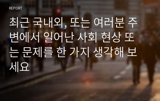 최근 국내외, 또는 여러분 주변에서 일어난 사회 현상 또는 문제를 한 가지 생각해 보세요