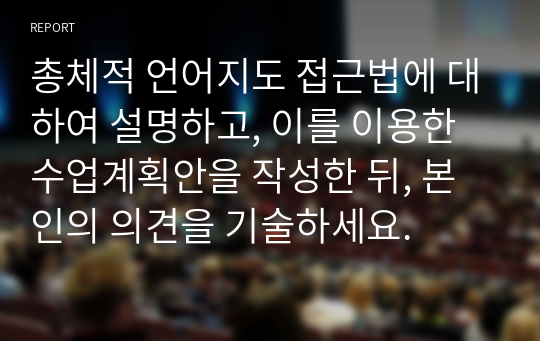 총체적 언어지도 접근법에 대하여 설명하고, 이를 이용한 수업계획안을 작성한 뒤, 본인의 의견을 기술하세요.