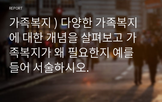 가족복지 ) 다양한 가족복지에 대한 개념을 살펴보고 가족복지가 왜 필요한지 예를 들어 서술하시오.