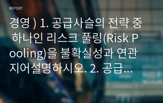 경영 ) 1. 공급사슬의 전략 중 하나인 리스크 풀링(Risk Pooling)을 불확실성과 연관지어설명하시오. 2. 공급사슬에서 가장 이상적인 상황이 재고가 없는 경우이다. 외4개