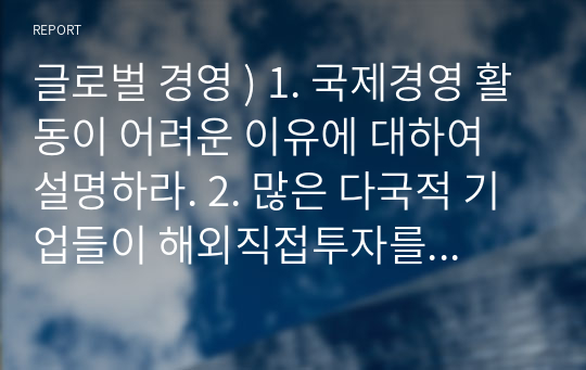 글로벌 경영 ) 1. 국제경영 활동이 어려운 이유에 대하여 설명하라. 2. 많은 다국적 기업들이 해외직접투자를 이용하여 해외에 진출하고자 하는 이유에 대하여 설명하라. 3. 기업환경이 국내보다 해외