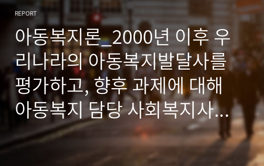 아동복지론_2000년 이후 우리나라의 아동복지발달사를 평가하고, 향후 과제에 대해 아동복지 담당 사회복지사의 입장에서 토론하세요