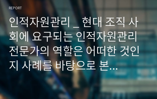 인적자원관리 _ 현대 조직 사회에 요구되는 인적자원관리 전문가의 역할은 어떠한 것인지 사례를 바탕으로 본인의 의견 위주로 논리적으로 작성하시오