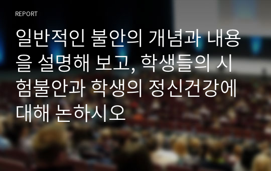 일반적인 불안의 개념과 내용을 설명해 보고, 학생들의 시험불안과 학생의 정신건강에 대해 논하시오