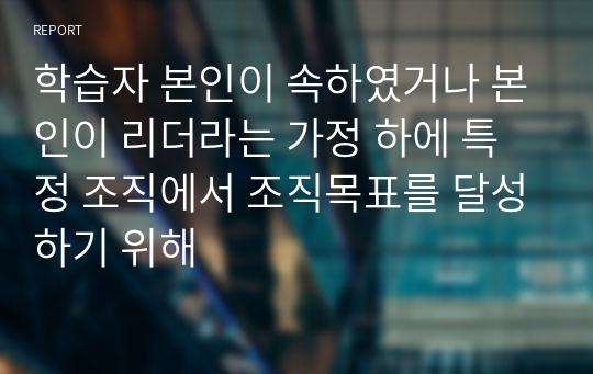 학습자 본인이 속하였거나 본인이 리더라는 가정 하에 특정 조직에서 조직목표를 달성하기 위해