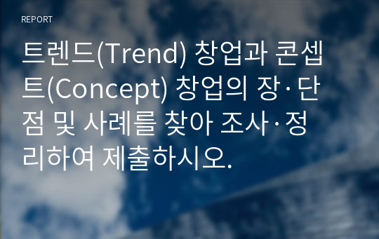 트렌드(Trend) 창업과 콘셉트(Concept) 창업의 장·단점 및 사례를 찾아 조사·정리하여 제출하시오.