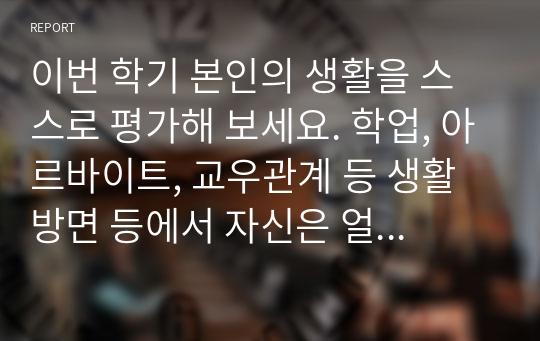 이번 학기 본인의 생활을 스스로 평가해 보세요. 학업, 아르바이트, 교우관계 등 생활 방면 등에서 자신은 얼마나 성장하고 발전하고 있습니까 어떤 부분에서 잘 하고 있고 어떤 부분이 미흡한가요 그 이유는 무엇인가요 구체적으로 설명하시오.