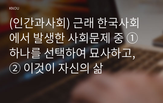 (인간과사회) 근래 한국사회에서 발생한 사회문제 중 ① 하나를 선택하여 묘사하고, ② 이것이 자신의 삶