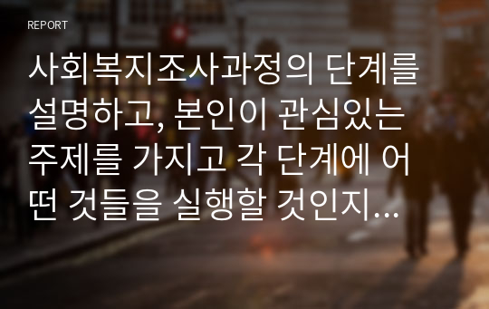 사회복지조사과정의 단계를 설명하고, 본인이 관심있는 주제를 가지고 각 단계에 어떤 것들을 실행할 것인지 자세히 설명