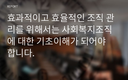 효과적이고 효율적인 조직 관리를 위해서는 사회복지조직에 대한 기초이해가 되어야 합니다.