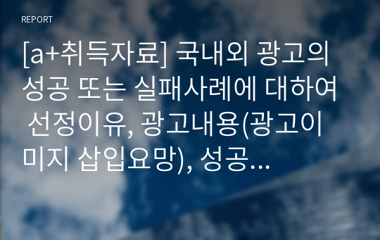 [a+취득자료] 국내외 광고의 성공 또는 실패사례에 대하여 선정이유, 광고내용(광고이미지 삽입요망), 성공 또는 실패요인, 사례에 관한 자신의 의견 등을 정리하시오.