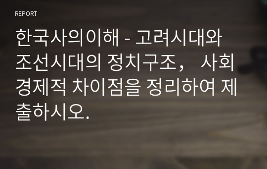 한국사의이해 - 고려시대와 조선시대의 정치구조， 사회경제적 차이점을 정리하여 제출하시오.