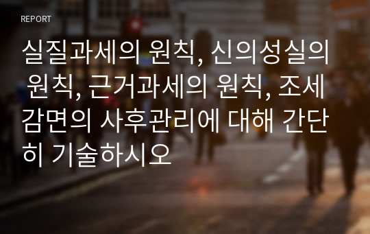 실질과세의 원칙, 신의성실의 원칙, 근거과세의 원칙, 조세감면의 사후관리에 대해 간단히 기술하시오