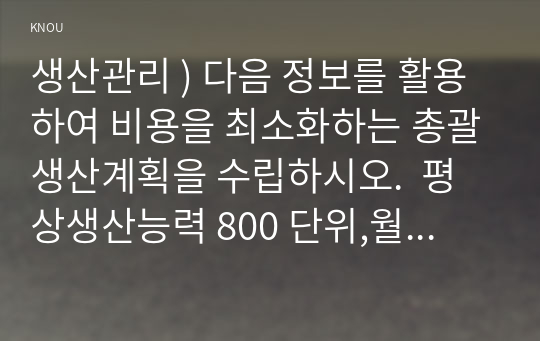 생산관리 ) 다음 정보를 활용하여 비용을 최소화하는 총괄생산계획을 수립하시오.  평상생산능력 800 단위,월  잔업생산능력 400 단위,월  재고유지비용 2만 원,월,단위  잔업추가비용, 5만