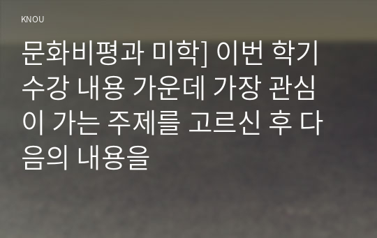 문화비평과 미학] 이번 학기 수강 내용 가운데 가장 관심이 가는 주제를 고르신 후 다음의 내용을