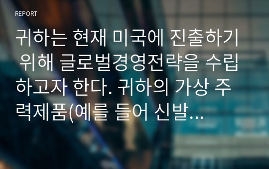 귀하는 현재 미국에 진출하기 위해 글로벌경영전략을 수립하고자 한다. 귀하의 가상 주력제품(예를 들어 신발, 전자, 자동차 등)을 선정한 후, 국가별 전략을 수립할지 글로벌 전략을 수립할지 근거를 제시하여 논하시오.