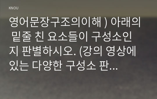 영어문장구조의이해 ) 아래의 밑줄 친 요소들이 구성소인지 판별하시오. (강의 영상에 있는 다양한 구성소 판별법을 각 문장에 모두 적용하여 판별할 것)