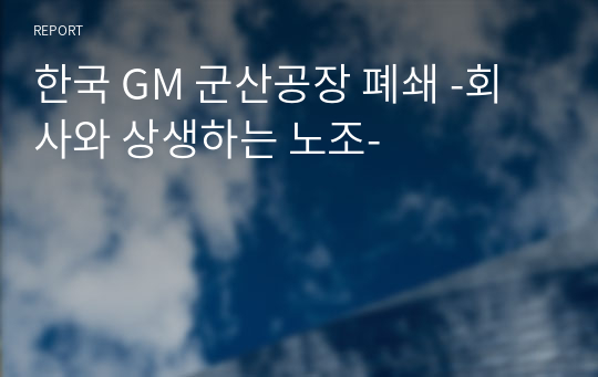 한국 GM 군산공장 폐쇄 -회사와 상생하는 노조-
