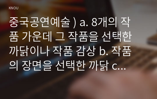 중국공연예술 ) a. 8개의 작품 가운데 그 작품을 선택한 까닭이나 작품 감상 b. 작품의 장면을 선택한 까닭 c. 장면의 노래 가사나 대사 등장인물 노래가사는 1사람, 대사는 2사람 이상의 대화