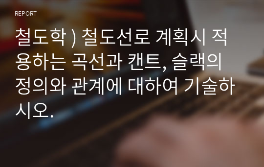 철도학 ) 철도선로 계획시 적용하는 곡선과 캔트, 슬랙의 정의와 관계에 대하여 기술하시오.