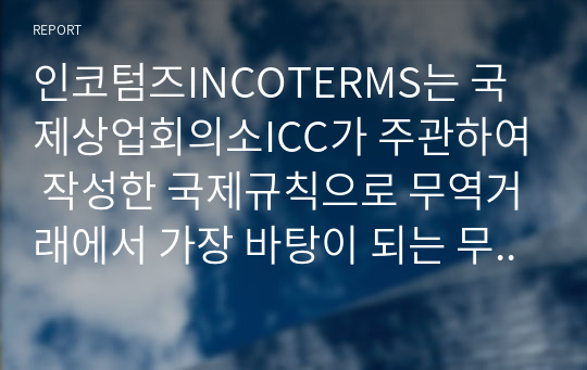 인코텀즈INCOTERMS는 국제상업회의소ICC가 주관하여 작성한 국제규칙으로 무역거래에서 가장 바탕이 되는 무역조건에 대해 원칙적인 해석을 내린 무역조건의 해석에 관한 규칙을 말합니다. 현재 국제상업회의소가 INCOTERMS 2010을 개정 발표함에 따라 2011년 1월 1일부터 2020년 12월 31일 까지 10년간 새로운 규정이 적용되어 사용되고