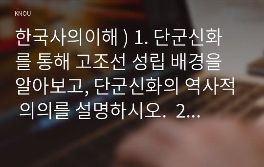 한국사의이해 ) 1. 단군신화를 통해 고조선 성립 배경을 알아보고, 단군신화의 역사적 의의를 설명하시오.  2. 삼국이 연맹체 국가에서 중앙집권적 고대국가로 성장하는 과정을 설명하시오.