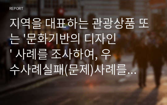 지역을 대표하는 관광상품 또는 &#039;문화기반의 디자인&#039; 사례를 조사하여, 우수사례실패(문제)사례를 비교·분석