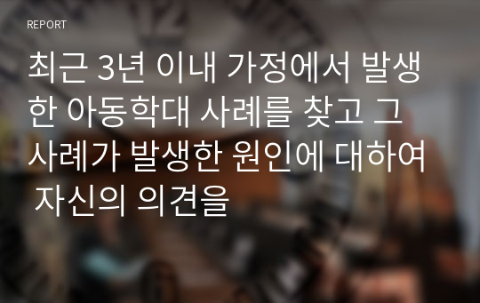 최근 3년 이내 가정에서 발생한 아동학대 사례를 찾고 그 사례가 발생한 원인에 대하여 자신의 의견을