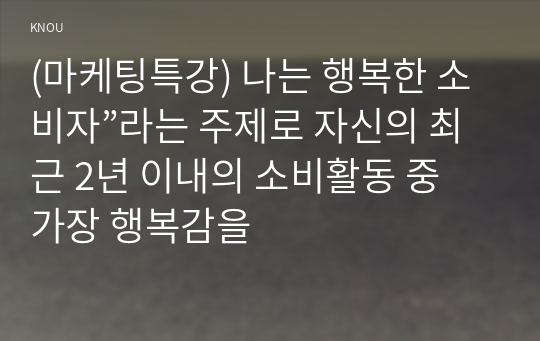 (마케팅특강) 나는 행복한 소비자”라는 주제로 자신의 최근 2년 이내의 소비활동 중 가장 행복감을