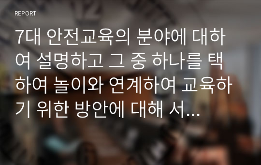 7대 안전교육의 분야에 대하여 설명하고 그 중 하나를 택하여 놀이와 연계하여 교육하기 위한 방안에 대해 서술하시오