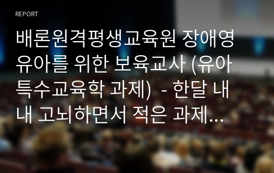 배론원격평생교육원 장애영유아를 위한 보육교사 (유아특수교육학 과제)  - 한달 내내 고뇌하면서 적은 과제입니다. 개인과제점수와 교수님평가까지 참고하시라고 함께 올려놓았고 수료성적은 A+ 받았습니다. 도움되시길 바랍니다.