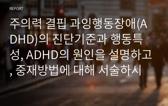 주의력 결핍 과잉행동장애(ADHD)의 진단기준과 행동특성, ADHD의 원인을 설명하고, 중재방법에 대해 서술하시오.